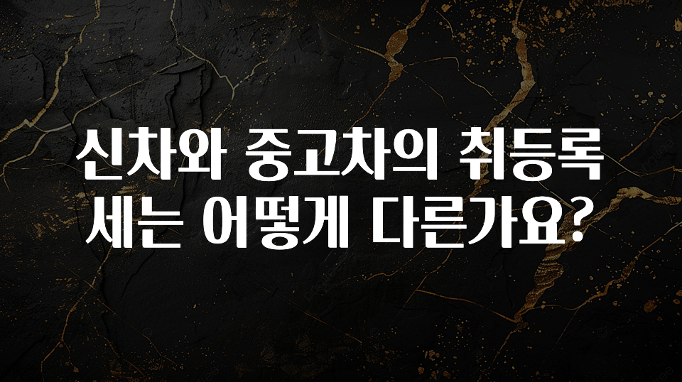 신차와 중고차의 취등록세는 어떻게 다른가요?
