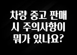 차량 중고 판매시 주의사항이 뭐가 있나요?